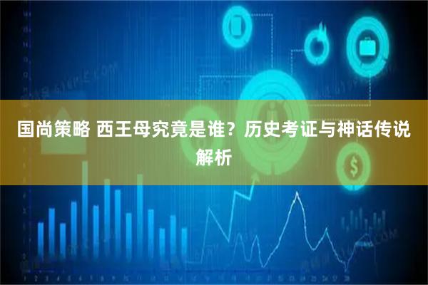 国尚策略 西王母究竟是谁？历史考证与神话传说解析