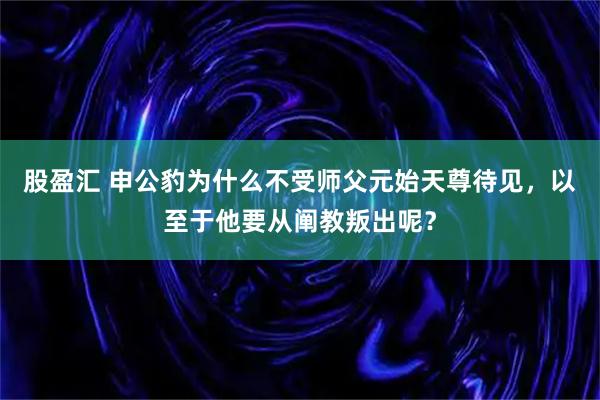 股盈汇 申公豹为什么不受师父元始天尊待见，以至于他要从阐教叛出呢？
