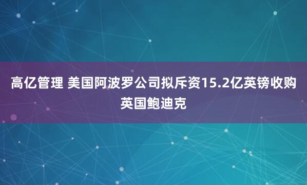 高亿管理 美国阿波罗公司拟斥资15.2亿英镑收购英国鲍迪克