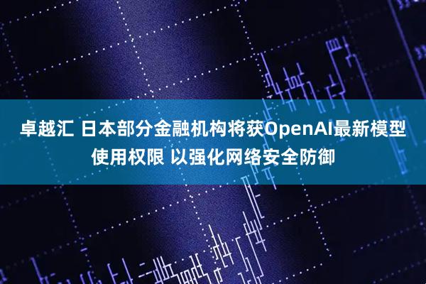 卓越汇 日本部分金融机构将获OpenAI最新模型使用权限 以强化网络安全防御