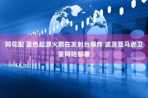 同花配 蓝色起源火箭在发射台爆炸 波及亚马逊卫星网络部署