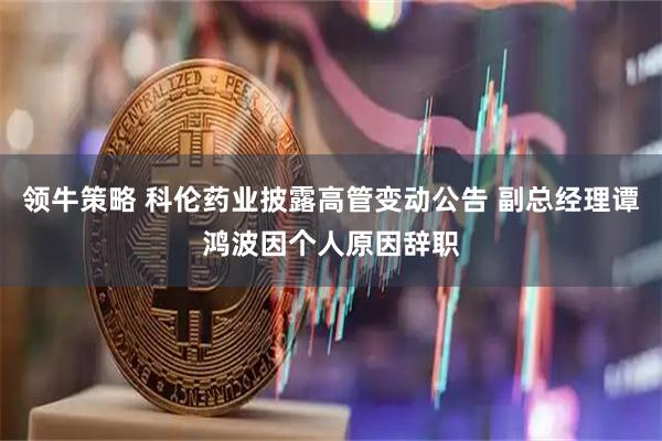领牛策略 科伦药业披露高管变动公告 副总经理谭鸿波因个人原因辞职