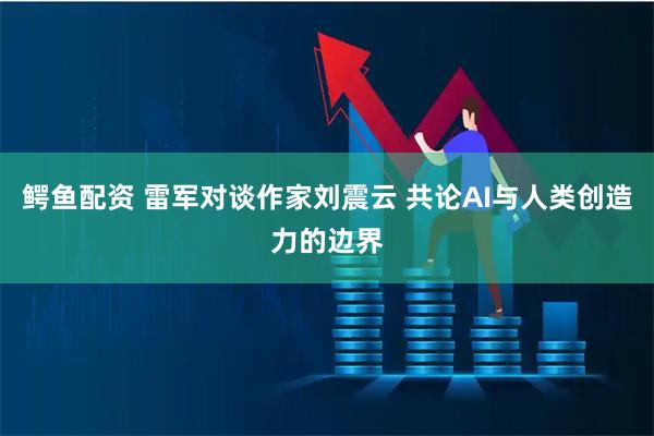 鳄鱼配资 雷军对谈作家刘震云 共论AI与人类创造力的边界
