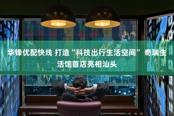 华锋优配快线 打造“科技出行生活空间” 奇瑞生活馆首店亮相汕头