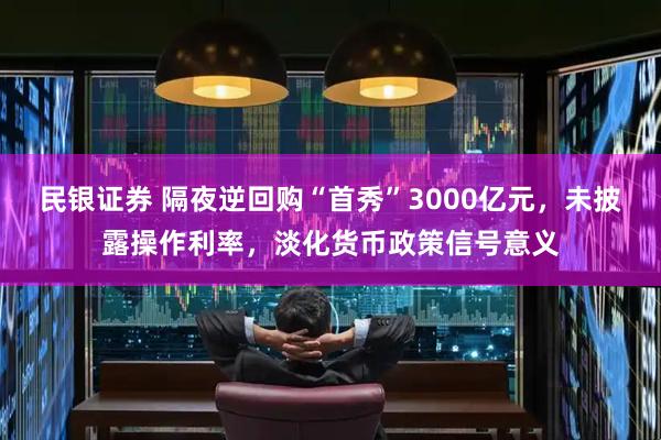 民银证券 隔夜逆回购“首秀”3000亿元，未披露操作利率，淡化货币政策信号意义