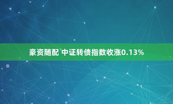 豪资随配 中证转债指数收涨0.13%