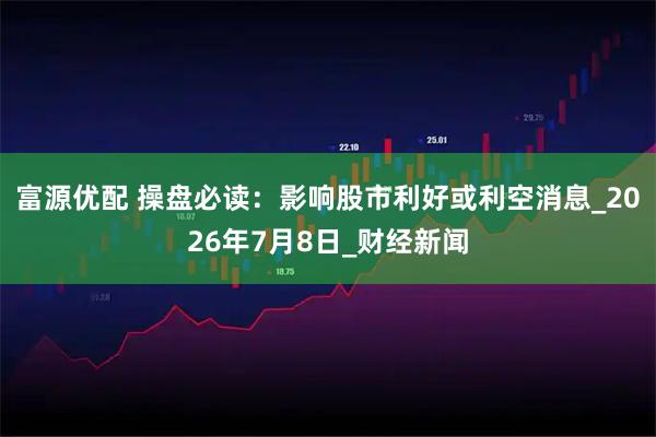 富源优配 操盘必读:影响股市利好或利空消息_2026年7月8日_财经新闻
