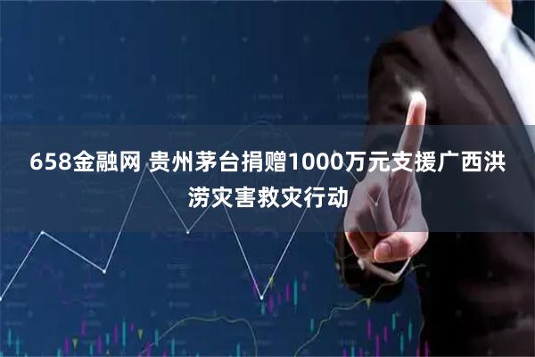 658金融网 贵州茅台捐赠1000万元支援广西洪涝灾害救灾行动
