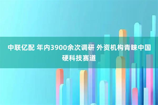 中联亿配 年内3900余次调研 外资机构青睐中国硬科技赛道