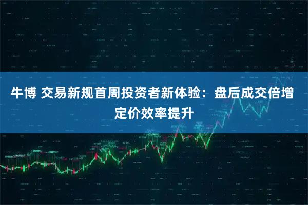 牛博 交易新规首周投资者新体验：盘后成交倍增 定价效率提升