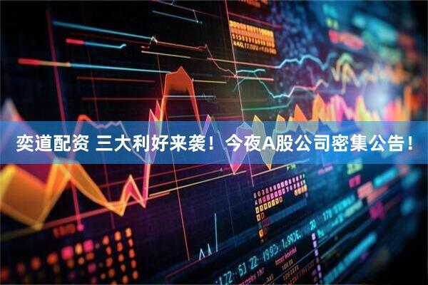 奕道配资 三大利好来袭！今夜A股公司密集公告！