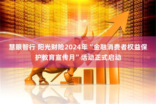 慧眼智行 阳光财险2024年“金融消费者权益保护教育宣传月”活动正式启动