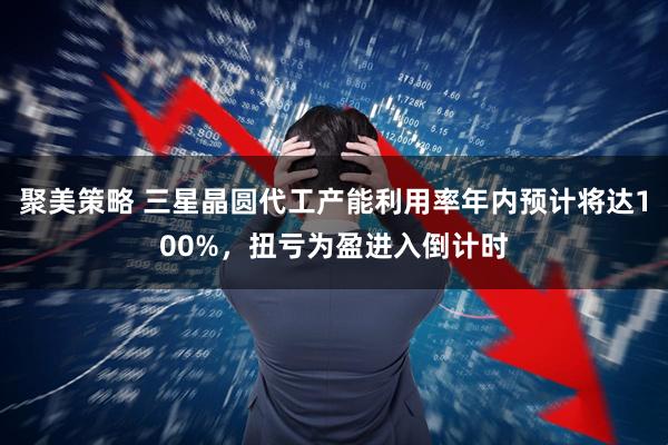 聚美策略 三星晶圆代工产能利用率年内预计将达100%，扭亏为盈进入倒计时
